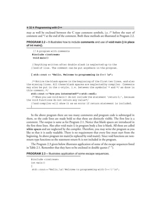 ❖ 32 ❖ Programming with C++
may as well be enclosed between the C type comment symbols, i.e. /* before the start of
comment and */ at the end of the comment. Both these methods are illustrated in Program 2.2.
PROGRAM 2.2 – It illustrates how to include comments and use of void main () in place
of int main().
// A program with comments
#include <iostream>
void main()
//Anything written after double slash is neglected up to the
//end of line. The comment can be put anywhere in the program.
{ std::cout << “Hello, Welcome to programming in C++! n”;
/* Notice the blank spaces in the beginning of the first two lines, and also
the missing lines. All these blank spaces are neglected by compiler. Comments
may also be put in the c-style, i.e. between the symbols/ * and */ as done in
this comment.*/
std::cout <<“Are you interested?”<<std::endl;
/* When you use void main() do not include the statement ‘return 0;’, because
the void functions do not return any value*/
//and compiler will show it as an error if return statement is included.
}
In the above program there are too many comments and program code is submerged in
them, so the code lines are made bold so that these are distinctly visible. The first line is a
comment. The output is same as for Program 2.1. Notice that blank spaces are introduced in
the first three lines. Also after void main () in program body a line is blank. All these are called
white spaces and are neglected by the compiler. Therefore, you may write the program as you
like so that it is easily readable. There is no requirement that every line must start from the
beginning. In above program int main()is replaced by void main(). Since void functions are non-
return type functions so the statement return 0; is not included in the program.
The Program 2.3 given below illustrates application of some of the escape sequences listed
in Table 2.1. Remember that they have to be enclosed in double quotes (“ ”).
PROGRAM 2.3 – Illustrates application of some escape sequences.
#include <iostream>
int main()
{
std::cout<<“Hello,a’Welcome to programming with C++!’n”;
 