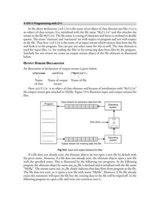 ❖ 474 ❖ Programming with C++
In the above declaration infile is the name of an object of class ifstream just like cin is
an object of class istream. It is initialized with the file name “Myfile” and this attaches the
stream to the file Myfile. The file name is a string of characters and hence is enclosed in double
quotes. The terms ‘instream’ and ‘outstream’ are with respect to program and not with respect
to the file. Thus here infile is the name of an input stream which extracts data from the file
and feeds it to the program. You can put any other name for this as well. The class ifstream is
used for input files, i.e. for reading the files or for extracting data from files by the program.
Similarly for out stream we create an output stream object of the file ofstream as illustrated
below.
OUTPUT STREAM DECLARATION
An illustration of declaration of output stream is given below.
ofstream outfile (“Myfile”);
Name Name of output Name of file
of class stream
Here outfile is an object of class ofstream and because of initialization with “Myfile”
the output stream gets attached to Myfile. Figure 19.4 illustrates input and output streams for
files.
Program Operating
system
Operating
system
Disc drive
Input stream for extraction data from file
Output stream for inserting data into file
Fig.19.4: Input and output streams for files
If a file does not already exist, the ifstream objects do not open a new file by default with
the given name. However, if a file does not already exist, the ofstream objects open a new file
with the specified name. This is illustrated by the following two programs. In the following
program the ofstream object by name out_to_file is declared and is initialised with the file name
“Myfile”. The stream name out_to_file clearly indicates that data flows from program to the file.
The file does not exist, so it opens a new file with name “Myfile”. However, if the file already
exists this statement will open the file but the existing data in the file will be wiped off. In the
following program we open a file and write two sentences into it.
 