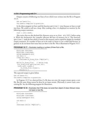 ❖ 476 ❖ Programming with C++
Output consists of following two lines of text which were written into the file in Program
19.15.
Let us learn C++.
You need a compiler to practice.
In the above program we have used the function getline() twice because we have to read
two lines. We could as well use a loop. After reading a line, it is displayed on monitor by the
following output statement.
cout << str<<endl;
Also notice that we also declared the character array str as char str[80]; before using
it. With this declaration the compiler allocates 80 byte of memory for it. The function
getline() reads the line which is stored in this memory and is copied for display by standard
output statement. If a number of lines are to be read it is better to use a while loop because, in
general, we do not know how many lines are there in the file. This is illustrated in Program 19.17.
PROGRAM 19.17 – Illustrates reading a number of lines from a file.
#include <fstream>
#include <iostream>
using namespace std;
int main ()
{char str [80];
ifstream in_from_file (“Myfile”);
while(in_from_file) // while loop
{in_from_file.getline(str,80);
cout<<str <<endl;}
in_from_file.close();
return 0; }
The expected output is given below.
Let us learn C++.
You need a compiler to practice.
In Program 19.15 we observed that if a file does not exist the output stream opens a new
file. But the same thing cannot be done by an input stream. Obviously it cannot read a non-
existing file. See the following program for illustration.
PROGRAM 19.18 –Illustrates that if file does not exist then object of class ifstream does
not open a new file.
#include <fstream>
#include <iostream>
using namespace std;
int main ()
{
ifstream infile (“Myfile”);
 