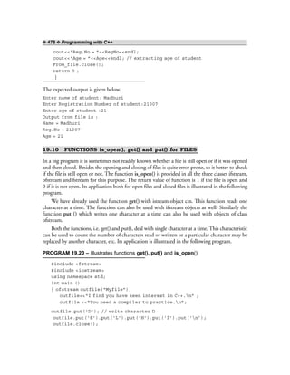 ❖ 478 ❖ Programming with C++
cout<<“Reg.No = ”<<RegNo<<endl;
cout<<“Age = ”<<Age<<endl; // extracting age of student
From_file.close();
return 0 ;
}
The expected output is given below.
Enter name of student: Madhuri
Enter Registration Number of student:21007
Enter age of student :21
Output from file is :
Name = Madhuri
Reg.No = 21007
Age = 21
19.10 FUNCTIONS is_open(), get() and put() for FILES
In a big program it is sometimes not readily known whether a file is still open or if it was opened
and then closed. Besides the opening and closing of files is quite error prone, so it better to check
if the file is still open or not. The function is_open() is provided in all the three classes ifstream,
ofstream and fstream for this purpose. The return value of function is 1 if the file is open and
0 if it is not open. Its application both for open files and closed files is illustrated in the following
program.
We have already used the function get() with istream object cin. This function reads one
character at a time. The function can also be used with ifstream objects as well. Similarly the
function put () which writes one character at a time can also be used with objects of class
ofstream.
Both the functions, i.e. get() and put(), deal with single character at a time. This characteristic
can be used to count the number of characters read or written or a particular character may be
replaced by another character, etc. Its application is illustrated in the following program.
PROGRAM 19.20 – Illustrates functions get(), put() and is_open().
#include <fstream>
#include <iostream>
using namespace std;
int main ()
{ ofstream outfile(“Myfile”);
outfile<<“I find you have keen interest in C++.n” ;
outfile <<“You need a compiler to practice.n”;
outfile.put(‘D’); // write character D
outfile.put(‘E’).put(‘L’).put(‘H’).put(‘I’).put(‘n’);
outfile.close();
 