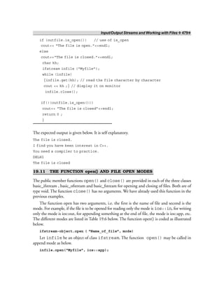 Input/Output Streams and Working with Files ❖ 479❖
if (outfile.is_open()) // use of is_open
cout<< “The file is open.”<<endl;
else
cout<<“The file is closed.”<<endl;
char kh;
ifstream infile (“Myfile”);
while (infile)
{infile.get(kh); // read the file character by character
cout << kh ;} // display it on monitor
infile.close();
if(!(outfile.is_open()))
cout<< “The file is closed”<<endl;
return 0 ;
}
The expected output is given below. It is self explanatory.
The file is closed.
I find you have keen interest in C++.
You need a compiler to practice.
DELHI
The file is closed
19.11 THE FUNCTION open() AND FILE OPEN MODES
The public member functions open() and close() are provided in each of the three classes
basic_ifstream , basic_ofstream and basic_fstream for opening and closing of files. Both are of
type void. The function close() has no arguments. We have already used this function in the
previous examples.
The function open has two arguments, i.e. the first is the name of file and second is the
mode. For example, if the file is to be opened for reading only the mode is ios::in, for writing
only the mode is ios::out, for appending something at the end of file, the mode is ios::app, etc.
The different modes are listed in Table 19.6 below. The function open() is coded as illustrated
below.
ifstream-object.open ( “Name_of_file”, mode)
Let infile be an object of class ifstream. The function open() may be called in
append mode as below.
infile.open(“Myfile”, ios::app);
 