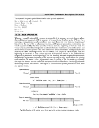 Input/Output Streams and Working with Files ❖ 481❖
The expected output is given below in which the grade is appended.
Enter the grade of student: A+
Output from file is :
Name = Madhuri
Reg.No= 21007
Age = 21
Grade = A+
19.12 FILE POINTERS
Whenever a modification of file contents is required is, it is necessary to reach the spot where
the modification is desired. A file is sequence of bytes with the first byte as the 0th byte. For a
reaching a particular spot you have to know how many bytes it is away from the beginning of
file or from the end of file in a backward motion. A file pointer points to a position in a file,
which is determined by the offset (number of bytes) from the beginning or from the end. You
would have understood that file pointer is different from the pointers we have used in arrays and
classes in which case the pointer value is the address (the byte number of the start byte) in allocated
memory in RAM. The file pointer is not the address, it is simply an offset in bytes from the
beginning of file or end or from current position. When a file is opened in the read mode the
file pointer is positioned at the beginning of the file. Similarly when file is opened in write mode
the pointer is again at the beginning of file because opening in write mode deletes the existing
contents of the file, so the pointer is positioned at the beginning of file. In case of append mode
(ios::app) the pointer is at the end of file ready to add the additional data. In the append mode
the existing contents remain intact. The Figure 19.5 illustrates the pointer positions for read, write
and append modes.
Open for writing
File start File end
Output pointer
(a) infile.open(“Myfile”, ios::out);
Open for reading
File start File end
Input pointer
(b) infile.open(“Myfile”, ios::in);
Open for appending
File start File end
Output pointer
( c ) infile.open(“Myfile”, ios::app);
Fig.19.5: Position of file pointer when file is opened for writing, reading and append modes
 