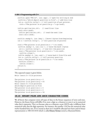 ❖ 484 ❖ Programming with C++
outfile.open(“Mfile”, ios::app); // open for writing at end
outfile<<“which depict position in file”; // add this line
int p = outfile.tellp(); // tell position of put pointer.
cout<<“The pointer is at position p = “<<p<<endl;
infile.getline(str,80); // read first line
cout<<str<<endl;
infile.getline(str,80); // read the next line
cout<<str<<endl;
outfile.seekp(5, ios::beg ); //move 5 bytes from beginning
int n = outfile.tellp(); // tell position of pointer
cout<<“The pointer is at position n = ”<<n<<endl;
outfile.seekp(-3, ios::cur ); // move the back 3 bytes
int m = outfile.tellp(); // now tell the position
cout<<“The pointer is at position m = ”<<m<<endl;
outfile.close();
infile.seekg(–6, ios::end ); // move back 6 from file end
int a = infile.tellg(); // tell pointer position
cout<<“The pointer is at position a = ”<<a<<endl;
outfile.close();
infile.close();
return 0;
}
The expected output is given below.
Bela! Learn C++ file pointers
The pointer is at position g = 0
The pointer is at position p = 60
Bela! Learn C++ file pointers
which depict position in file
The pointer is at position n = 5
The pointer is at position m = 2
The pointer is at position a = 54
19.13 BINARY FILES AND ASCII CHARACTER CODES
We all know that computer stores all types of data in the binary sequences of zeros and ones.
However, the binary forms will differ if we store a digit as a character or store it as its numerical
value that it represents. This is so because value as a character, as per ASCII code, is different from
numerical value that the digit represents. For instance, the number 1242 has the numerical value
twelve hundred forty two. If it is stored as short int it would be allocated two bytes and its binary
representation is 10011011010 which is called binary format stored as illustrated below.
 