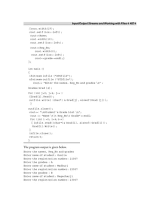 Input/Output Streams and Working with Files ❖ 487❖
{cout.width(27);
cout.setf(ios::left);
cout<<Name;
cout.width(10);
cout.setf(ios::left);
cout<<Reg_No;
cout.width(2);
cout.setf(ios::left);
cout<<grade<<endl;}
};
int main ()
{
ifstream infile (“STDfile”);
ofstream outfile (“STDfile”);
cout<< “Enter the names, Reg_No and grades n” ;
Grades Grad [4];
for (int j=0; j<4; j++ )
{Grad[j].Read();
outfile.write( (char*) & Grad[j], sizeof(Grad [j]));
}
outfile.close();
cout<< “nStudent’s Grade List n”;
cout << “Name tt Reg_Not Grade”<<endl;
for (int i =0; i<4;i++)
{ infile.read((char*)& Grad[i], sizeof( Grad[i]));
Grad[i].Write();
}
infile.close();
return 0;
}
The program output is given below.
Enter the names, Reg_No and grades
Enter name of student: Sunita
Enter the registration number: 21007
Enter the grades : A
Enter name of student: Madhuri
Enter the registration number: 22007
Enter the grades : B
Enter name of student: Nagacharji
Enter the registration number: 23007
 
