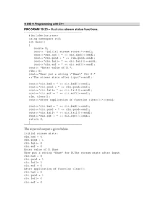 ❖ 490 ❖ Programming with C++
PROGRAM 19.25 – Illustrates stream status functions.
#include<iostream>
using namespace std;
int main()
{
double D;
cout<< “Initial stream state:”<<endl;
cout<<“cin.bad = ” << cin.bad()<<endl;
cout<<“cin.good = ” << cin.good<<endl;
cout<<“cin.fail= ” << cin.fail()<<endl;
cout<<“cin.eof = ” << cin.eof()<<endl;
cout<< “Enter value of D.”;
cin>> D;
cout<<“User put a string ”Sham” for D.”
<<“The stream state after input”<<endl;
cout<<“cin.bad = ” << cin.bad()<<endl;
cout<<“cin.good = ” << cin.good<<endl;
cout<<“cin.fail= ” << cin.fail()<<endl;
cout<<“cin.eof = ” << cin.eof()<<endl;
cin. clear();
cout<<“After application of function clear():”<<endl;
cout<<“cin.bad = ” << cin.bad()<<endl;
cout<<“cin.good = ” << cin.good<<endl;
cout<<“cin.fail= ” << cin.fail()<<endl;
cout<<“cin.eof = ” << cin.eof()<<endl;
return 0;
}
The expected output is given below.
Initial stream state:
cin.bad = 0
cin.good = 1
cin.fail= 0
cin.eof = 0
Enter value of D.Sham
User put a string “Sham” for D.The stream state after input
cin.bad = 0
cin.good = 1
cin.fail= 1
cin.eof = 0
After application of function clear():
cin.bad = 0
cin.good = 1
cin.fail= 0
cin.eof = 0
 