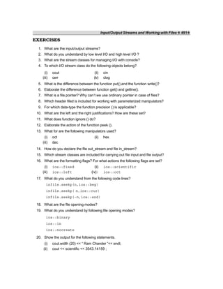 Input/Output Streams and Working with Files ❖ 491❖
EXERCISES
1. What are the input/output streams?
2. What do you understand by low level I/O and high level I/O ?
3. What are the stream classes for managing I/O with console?
4. To which I/O stream class do the following objects belong?
(i) cout (ii) cin
(iii) cerr (iv) clog
5. What is the difference between the function put() and the function write()?
6. Elaborate the difference between function get() and getline().
7. What is a file pointer? Why can’t we use ordinary pointer in case of files?
8. Which header filed is included for working with parameterized manipulators?
9. For which data-type the function precision () is applicable?
10. What are the left and the right justifications? How are these set?
11. What does function ignore () do?
12. Elaborate the action of the function peek ().
13. What for are the following manipulators used?
(i) oct (ii) hex
(iii) dec
14. How do you declare the file out_stream and file in_stream?
15. Which stream classes are included for carrying out file input and file output?
16. What are the formatting flags? For what actions the following flags are set?
(i) ios::fixed (ii) ios::scientific
(iii) ios::left (iv)) ios::oct
17. What do you understand from the following code lines?
infile.seekp(n,ios::beg)
infile.seekp( n,ios::cur)
infile.seekp(–n,ios::end)
18. What are the file opening modes?
19. What do you understand by following file opening modes?
ios::binary
ios::in
ios::nocreate
20. Show the output for the following statements.
(i) cout.width (20) << “ Ram Chander ”<< endl;
(ii) cout << scientific << 3543.14159 ;
 