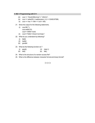 ❖ 492 ❖ Programming with C++
(iii) cout << “GoodnMorning”<< “nKimn”;
(iv) cout << setw(20) <<setprecision ( 4) << 53426.87566;
(v) cout << hex << 484 << oct<< 400;
21. Show the output for the following statements.
(i) cout.fill(‘*’);
cout.width(10);
cout<< 8546<<endl;
(ii) cout<<“Hello! t Good morningn;”
22. What do you understand by following?
(i) failbit
(ii) badbit
(iii) goodbit
23. What do the following function do ?
(i) good() (ii) clear ()
(iii) eof() (iv) fail()
24. What is the structure of a random access file?
25. What is the difference between character format and binary format?
❍ ❍ ❍
 