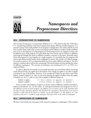 20.1 INTRODUCTION TO NAMESPACES
The concept of namespace is an important addition to C++. The need was felt after 1990 when
C++ was gaining popularity and several organizations began offering reusable programs. It is
natural to expect name clash problem if one program is bought from one vendor and the second
from another. Name clash refers to same name being used for different variables. Similar problems
may occur in development of a big program if several programmers are engaged to write code
for different parts of the program. It is quite likely that some names may be common in different
sub-programs though they point to different variables, constants or functions. Naturally when
these sub-programs are put together in a single program, it is not likely that the program will
work or give desired results because of the ambiguities in names. The remedy is (i) either to change
the common names or (ii) to compartmentalize the names under different namespaces. The first
option is a tedious task as well as time consuming. The second option involves putting the names
in different namespaces. The concept of namespace was introduced in C++ in 1995. It is
explained below.
In order to illustrate the concept, let us consider that there are several fruit baskets containing
nearly identical fruits. Say apples are in all of them. If we simply say apples it can refer to apples
contained in any of the baskets. However, if we number the baskets or give them names like
basket1, basket2, basket3, etc. then we can easily identify the apples in basket1 from the apples
in basket3, etc. In C++ code we may refer to apples in different baskets as,
basket1 :: apples ; // this refers to apples in basket1
basket3 :: apples ; //this refers to apples in basket 3
In two or more sub-programs, if apple is a common name of different variables and basket1,
basket2 and baskets3, etc., are the names of namespaces declared in the programs or even in
the different sections of same program, the different sets of names can be easily identified with
the help of scope resolution operator and identifiers for namespaces. Alternatively, if we want to
examine or deal with all the fruits in a basket, we say take basket1, or take basket3, etc. The
equivalent code in C++ would be using namespace NS1 where NS1 is the name of namespace.
20.2 APPLICATION OF NAMESPACES
We have to first declare the namespace at file scope for a program or subprogram. This is similar
CHAPTER
 