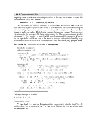 ❖ 494 ❖ Programming with C++
to giving names to baskets or numbering the baskets as discussed in the above example. The
namespace may be declared as below.
namespace NS1 { Declaration_of_variables ; }
The first word is the keyword namespace, it is followed by the identifier NS1 which is in
turn is followed by braces{} in which the names of a set of variables are declared. For calling the
variable in the program we have to make use of scope resolution operator as illustrated above
in case of apples and baskets. The following program illustrates the concept. We declare some
variables under the namespace S1. Same names are used for different variables under another
namespace S2. The compiler can identify which name belongs to which namespace. Wherever
we use a particular variable we have to first write its namespace identifier followed by scope
resolution operator (::) and then the name of variable. That is also called fully qualified name.
PROGRAM 20.1 – Illustrates application of namespaces.
#include <iostream>
using namespace std;
namespace S1 // name of namespace S1
{int a = 8; //int variable defined under namespace S1.
char ch = ‘X’ ;
double b = 10.5; // variable defined under namespace S1.
char E[] = “John!”; }
namespace S2
{double a = 5.4; // ‘a’ is now double in namespace S2
char ch = ‘Y’; //ch is now ‘Y’ was ‘X’ under S1
int E = 5; // E is now int was string in S1
char b[] = “Go to school”;} // b is now string was double in S1
void main ()
{double A = S1::a * S2::a; //the scope resolution identifies
// whether it belongs to S1 or S2
double B = S1:: b + S2::E ;
cout << “A = ” << A <<“ , ” << “B = “<< B << endl;
cout << S1::ch <<“ , ” <<S2 :: ch<<endl;
cout << S1::E <<“ ”<< S2::b<< endl;
}
The expected output is as below.
A = 43.2, B = 15.5
X , Y
John! Go to school
We have already been using the declaration using namespace std; for simplifying the
writing of std::cout to simply cout, etc. The C++ header files and functions are written under
the namespace std.
 