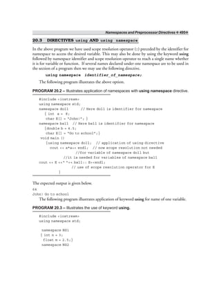 Namespaces and Preprocessor Directives ❖ 495❖
20.3 DIRECTIVES using AND using namespace
In the above program we have used scope resolution operator (::) preceded by the identifier for
namespace to access the desired variable. This may also be done by using the keyword using
followed by namespace identifier and scope resolution operator to reach a single name whether
it is for variable or function. If several names declared under one namespace are to be used in
the section of a program then we may use the following directive.
using namespace identifier_of_namespace;
The following program illustrates the above option.
PROGRAM 20.2 – Illustrates application of namespaces with using namespace directive.
#include <iostream>
using namespace std;
namespace doll // Here doll is identifier for namespace
{ int a = 8;
char E[] = “John!”; }
namespace ball // Here ball is identifier for namespace
{double b = 4.5;
char E[] = “Go to school”;}
void main ()
{using namespace doll; // application of using directive
cout << a*a<< endl; // now scope resolution not needed
//for variable of namespace doll but
//it is needed for variables of namespace ball
cout << E <<“ ”<< ball:: E<<endl;
// use of scope resolution operator for E
}
The expected output is given below.
64
John! Go to school
The following program illustrates application of keyword using for name of one variable.
PROGRAM 20.3 – Illustrates the use of keyword using.
#include <iostream>
using namespace std;
namespace NS1
{ int n = 3;
float m = 2.5;}
namespace NS2
 