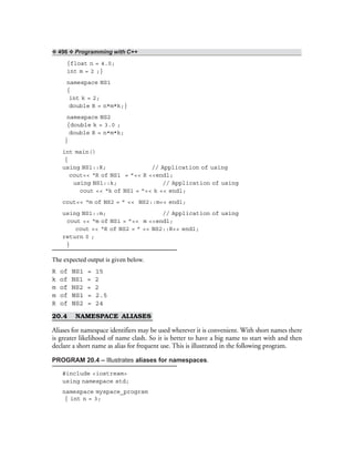 ❖ 496 ❖ Programming with C++
{float n = 4.0;
int m = 2 ;}
namespace NS1
{
int k = 2;
double R = n*m*k;}
namespace NS2
{double k = 3.0 ;
double R = n*m*k;
}
int main()
{
using NS1::R; // Application of using
cout<< “R of NS1 = ”<< R <<endl;
using NS1::k; // Application of using
cout << “k of NS1 = ”<< k << endl;
cout<< “m of NS2 = ” << NS2::m<< endl;
using NS1::m; // Application of using
cout << “m of NS1 = ”<< m <<endl;
cout << “R of NS2 = ” << NS2::R<< endl;
return 0 ;
}
The expected output is given below.
R of NS1 = 15
k of NS1 = 2
m of NS2 = 2
m of NS1 = 2.5
R of NS2 = 24
20.4 NAMESPACE ALIASES
Aliases for namespace identifiers may be used wherever it is convenient. With short names there
is greater likelihood of name clash. So it is better to have a big name to start with and then
declare a short name as alias for frequent use. This is illustrated in the following program.
PROGRAM 20.4 – Illustrates aliases for namespaces.
#include <iostream>
using namespace std;
namespace myspace_program
{ int n = 3;
 