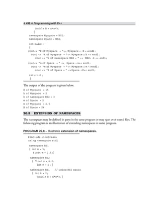 ❖ 498 ❖ Programming with C++
double R = n*m*k;
}
namespace Myspace = NS1;
namespace Space = NS2;
int main()
{
cout<< “R of Myspace = ”<< Myspace:: R <<endl;
cout << “k of Myspace = ”<< Myspace::k << endl;
cout << “k of namespace NS2 = ” << NS2::k << endl;
cout<< “m of Space = ” << Space::m<< endl;
cout << “m of Myspace = ”<< Myspace::m <<endl;
cout << “R of Space = ” <<Space::R<< endl;
return 0 ;
}
The output of the program is given below.
R of Myspace = 15
k of Myspace = 2
k of namespace NS2 = 3
m of Space = 2
m of Myspace = 2.5
R of Space = 24
20.5 EXTENSION OF NAMESPACES
The namespaces may be defined in parts in the same program or may span over several files. The
following program is an illustration of extending namespaces in same program.
PROGRAM 20.6 – Illustrates extension of namespaces.
#include <iostream>
using namespace std;
namespace NS1
{ int n = 3;
float m = 2.5;}
namespace NS2
{ float n = 4.0;
int m = 2 ;}
namespace NS1 // using NS1 again
{ int k = 2;
double R = n*m*k;}
 