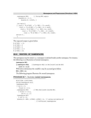 Namespaces and Preprocessor Directives ❖ 499❖
namespace NS2 // Using NS2 again
{double k = 3.0 ;
double R = n*m*k; }
int main()
{ cout<< “R of NS1 = ”<< NS1:: R <<endl;
cout << “k of NS1 = ”<< NS1::k << endl;
cout<< “m of NS2 = ” << NS2::m<< endl;
cout << “m of NS1 = ”<< NS1 ::m <<endl;
cout << “R of NS2 = ” << NS2::R<< endl;
return 0 ;
}
The expected output is given below.
R of NS1 = 15
k of NS1 = 2
m of NS2 = 2
m of NS1 = 2.5
R of NS2 = 24
20.6 NESTING OF NAMESPACES
The namespaces may be nested, i.e. a namespace is declared inside another namespace. For instance,
the following is an illustration of nested namespaces.
namespace NS1
{ namespace NS2 //namespace NS2 is declared inside NS1
{int x = 2;}}
With above declaration the variable x may be accessed given below.
NS1::NS2::x;
The following program illustrates the nested namespaces.
PROGRAM 20.7 – Illustrates nested namespaces.
#include <iostream>
using namespace std;
namespace NS1
{ int n = 3;
float m = 2.5;
namespace NS2 // NS2 declared inside NS1
{ float n = 4.0;
int m = 2 ;}}
namespace NS3
{ int k = 2;
double R = NS1::n*NS2::m*NS3::k; // using variables of
// different namespaces
 