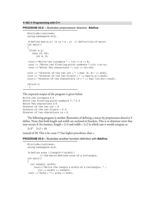❖ 502 ❖ Programming with C++
PROGRAM 20.8 – Illustrates preprocessor directive #define.
#include<iostream>
using namespace std;
# define max(x,y) (x >y ? x : y) // definition of macro
int main()
{
float x,y;
char ch, kh;
int A, B;
cout<<“Write two integers ” ; cin >> A >> B;
cout << “Enter two floating point numbers ”;cin >>x>>y;
cout <<“Enter Two characters ”; cin >> ch>>kh;
cout << “Greater of the two int = ” <<max (A ,B ) << endl;
cout << “Greater of the two floats = ” << max(x,y)<<endl;
cout<< “Greater of two characters is = ” << max (ch,kh)<<endl;
return 0;
}
The expected output of the program is given below.
Write two integers 4 8
Enter two floating point numbers 7.7 9.6
Enter Two characters S H
Greater of the two int = 8
Greater of the two floats = 9.6
Greater of two characters is = S
The following program is another illustration of defining a macro by preprocessor directive #
define. None that both length and width are enclosed in brackets. This is to eliminate error that
may occure if, for instance, length = 2+3 and width = 2+2 in which case it would compute as
2+3* 2+2 = 10
instead of 20. This is be cause (*) has higher precedence than +.
PROGRAM 20.9 – Illustrates another function definition with #define.
#include<iostream>
using namespace std;
# define area ((length)*(width))
// the macro defines area of a rectangle.
int main()
{
int length, width;
cout<<“Write the length & width of a rectangle: ” ;
cin >> width >> length;
cout <<“Area = ”<< area << endl;
 