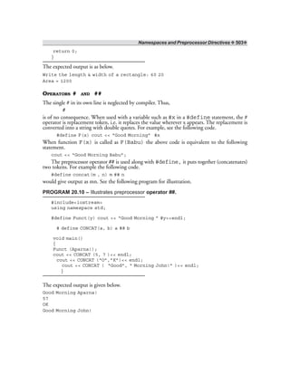 Namespaces and Preprocessor Directives ❖ 503❖
return 0;
}
The expected output is as below.
Write the length & width of a rectangle: 60 20
Area = 1200
OPERATORS # AND ##
The single # in its own line is neglected by compiler. Thus,
#
is of no consequence. When used with a variable such as #x in a #define statement, the #
operator is replacement token, i.e. it replaces the value wherever x appears. The replacement is
converted into a string with double quotes. For example, see the following code.
#define F(x) cout << “Good Morning” #x
When function F(x) is called as F(Babu) the above code is equivalent to the following
statement.
cout << “Good Morning Babu”;
The preprocessor operator ## is used along with #define, it puts together (concatenates)
two tokens. For example the following code.
#define concat(m , n) m ## n
would give output as mn. See the following program for illustration.
PROGRAM 20.10 – Illustrates preprocessor operator ##.
#include<iostream>
using namespace std;
#define Funct(y) cout << “Good Morning ” #y<<endl;
# define CONCAT(a, b) a ## b
void main()
{
Funct (Aparna!);
cout << CONCAT (5, 7 )<< endl;
cout << CONCAT (“O”,”K”)<< endl;
cout << CONCAT ( “Good”, “ Morning John!” )<< endl;
}
The expected output is given below.
Good Morning Aparna!
57
OK
Good Morning John!
 
