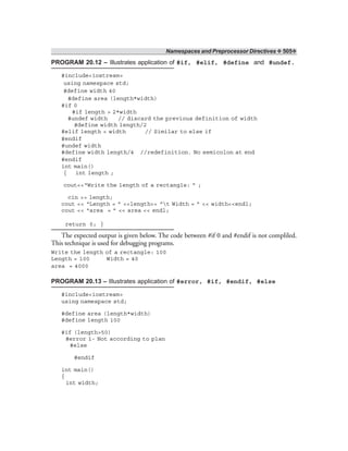 Namespaces and Preprocessor Directives ❖ 505❖
PROGRAM 20.12 – Illustrates application of #if, #elif, #define and #undef.
#include<iostream>
using namespace std;
#define width 40
#define area (length*width)
#if 0
#if length > 2*width
#undef width // discard the previous definition of width
#define width length/2
#elif length < width // Similar to else if
#endif
#undef width
#define width length/4 //redefinition. No semicolon at end
#endif
int main()
{ int length ;
cout<<“Write the length of a rectangle: ” ;
cin >> length;
cout << “Length = ” <<length<< “t Width = ” << width<<endl;
cout << “area = ” << area << endl;
return 0; }
The expected output is given below. The code between #if 0 and #endif is not compliled.
This technique is used for debugging programs.
Write the length of a rectangle: 100
Length = 100 Width = 40
area = 4000
PROGRAM 20.13 – Illustrates application of #error, #if, #endif, #else
#include<iostream>
using namespace std;
#define area (length*width)
#define length 100
#if (length>50)
#error 1- Not according to plan
#else
#endif
int main()
{
int width;
 