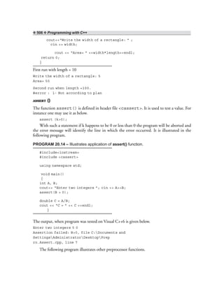 ❖ 506 ❖ Programming with C++
cout<<“Write the width of a rectangle: ” ;
cin >> width;
cout << “Area= ” <<width*length<<endl;
return 0;
}
First run with length = 10
Write the width of a rectangle: 5
Area= 50
Second run when length =100.
#error : 1- Not according to plan
ASSERT ()
The function assert() is defined in header file <cassert>. It is used to test a value. For
instance one may use it as below.
assert (k>0);
With such a statement if k happens to be 0 or less than 0 the program will be aborted and
the error message will identify the line in which the error occurred. It is illustrated in the
following program.
PROGRAM 20.14 – Illustrates application of assert() function.
#include<iostream>
#include <cassert>
using namespace std;
void main()
{
int A, B;
cout<< “Enter two integers ”; cin >> A>>B;
assert(B > 0);
double C = A/B;
cout << “C = ” << C <<endl;
}
The output, when program was tested on Visual C++6 is given below.
Enter two integers 5 0
Assertion failed: B>0, file C:Documents and
SettingsAdministratorDesktopPrep
ro.Assert.cpp, line 7
The following program illustrates other preprocessor functions.
 