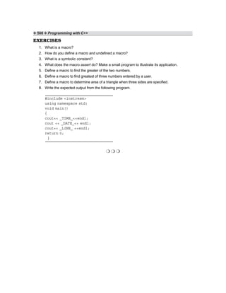 ❖ 508 ❖ Programming with C++
EXERCISES
1. What is a macro?
2. How do you define a macro and undefined a macro?
3. What is a symbolic constant?
4. What does the macro assert do? Make a small program to illustrate its application.
5. Define a macro to find the greater of the two numbers.
6. Define a macro to find greatest of three numbers entered by a user.
7. Define a macro to determine area of a triangle when three sides are specified.
8. Write the expected output from the following program.
#include <iostream>
using namespace std;
void main()
{
cout<< _TIME_<<endl;
cout << _DATE_<< endl;
cout<< _LINE_ <<endl;
return 0;
}
❍ ❍ ❍
 