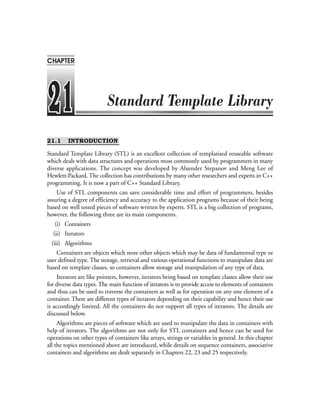 21.1 INTRODUCTION
Standard Template Library (STL) is an excellent collection of templatised reuseable software
which deals with data structures and operations most commonly used by programmers in many
diverse applications. The concept was developed by Alxender Stepanov and Meng Lee of
Hewlett-Packard. The collection has contributions by many other researchers and experts in C++
programming. It is now a part of C++ Standard Library.
Use of STL components can save considerable time and effort of programmers, besides
assuring a degree of efficiency and accuracy to the application programs because of their being
based on well tested pieces of software written by experts. STL is a big collection of programs,
however, the following three are its main components.
(i) Containers
(ii) Iterators
(iii) Algorithms
Containers are objects which store other objects which may be data of fundamental type or
user defined type. The storage, retrieval and various operational functions to manipulate data are
based on template classes, so containers allow storage and manipulation of any type of data.
Iterators are like pointers, however, iterators being based on template classes allow their use
for diverse data types. The main function of iterators is to provide access to elements of containers
and thus can be used to traverse the containers as well as for operation on any one element of a
container. There are different types of iterators depending on their capability and hence their use
is accordingly limited. All the containers do not support all types of iterators. The details are
discussed below.
Algorithms are pieces of software which are used to manipulate the data in containers with
help of iterators. The algorithms are not only for STL containers and hence can be used for
operations on other types of containers like arrays, strings or variables in general. In this chapter
all the topics mentioned above are introduced, while details on sequence containers, associative
containers and algorithms are dealt separately in Chapters 22, 23 and 25 respectively.
CHAPTER
 