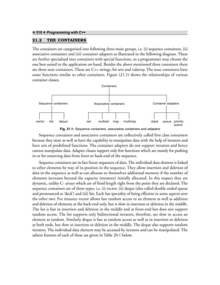 ❖ 510 ❖ Programming with C++
21.2 THE CONTAINERS
The containers are categorised into following three main groups, i.e. (i) sequence containers, (ii)
associative containers and (iii) container adapters as illustrated in the following diagram. These
are further specialised into containers with special functions, so a programmer may choose the
one best suited to the application on hand. Besides the above mentioned three containers there
are three near containers. These are C++ strings, bit sets and valarray. The near containers have
some functions similar to other containers. Figure (21.1) shows the relationships of various
container classes.
Containers
Sequence containers Associative containers Container adapters
vector list deque set multiset map multimap stack queue priority-
queue
Fig. 21.1: Sequence containers, associative containers and adapters
Sequence containers and associative containers are collectively called first class containers
because they store as well as have the capability to manipulate data with the help of iterators and
have sets of predefined functions. The container adapters do not support iterators and hence
cannot manipulate data. Adapter classes support only few functions which are mainly for pushing
in or for removing data from front or back-end of the sequence.
Sequence containers are in fact linear sequences of data. The individual data element is linked
to other elements by way of its position in the sequence. They allow insertion and deletion of
data in the sequence as well as can allocate to themselves additional memory if the number of
elements increases beyond the capacity (memory) initially allocated. In this respect they are
dynamic, unlike C- arrays which are of fixed length right from the point they are declared. The
sequence containers are of three types, i.e. (i) vector, (ii) deque (also called double ended queue
and pronounced as ‘deck’) and (iii) list. Each has speciality of being efficient in some aspects over
the other two. For instance vector allows fast random access to an element as well as addition
and deletion of elements at the back-end only, but is slow in insertion or deletion in the middle.
The list is fast in insertion and deletion in the middle and at front-end but does not support
random access. The list supports only bidirectional iterators, therefore, are slow to access an
element at random. Similarly deque is fast at random access as well as in insertion or deletion
at both ends, but slow in insertion or deletion in the middle. The deque also supports random
iterators. The individual data element may be accessed by iterators and can be manipulated. The
salient features of each of these are given in Table 20.1 below.
 