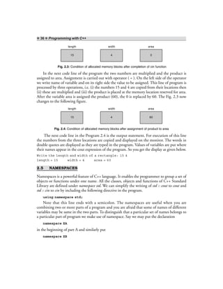 ❖ 36 ❖ Programming with C++
length width area
15 4 0
Fig. 2.3: Condition of allocated memory blocks after completion of cin function
In the next code line of the program the two numbers are multiplied and the product is
assigned to area. Assignment is carried out with operator ( = ). On the left side of the operator
we write name of variable and on its right side the value to be assigned. This line of program is
processed by three operations, i.e. (i) the numbers 15 and 4 are copied from their locations then
(ii) these are multiplied and (iii) the product is placed at the memory location reserved for area.
After the variable area is assigned the product (60), the 0 is replaced by 60. The Fig. 2.3 now
changes to the following figure.
length width area
15 4 60
Fig. 2.4: Condition of allocated memory blocks after assignment of product to area
The next code line in the Program 2.4 is the output statement. For execution of this line
the numbers from the three locations are copied and displayed on the monitor. The words in
double quotes are displayed as they are typed in the program. Values of variables are put where
their names appear in the cout expression of the program. So you get the display as given below.
Write the length and width of a rectangle: 15 4
length = 15 width = 4 area = 60
2.5 NAMESPACES
Namespaces is a powerful feature of C++ language. It enables the programmer to group a set of
objects or functions under one name. All the classes, objects and functions of C++ Standard
Library are defined under namespace std. We can simplify the writing of std :: cout to cout and
std :: cin to cin by including the following directive in the program.
using namespace std;
Note that this line ends with a semicolon. The namespaces are useful when you are
combining two or more parts of a program and you are afraid that some of names of different
variables may be same in the two parts. To distinguish that a particular set of names belongs to
a particular part of program we make use of namespace. Say we may put the declaration
namespace XA
in the beginning of part A and similarly put
namespace XB
 