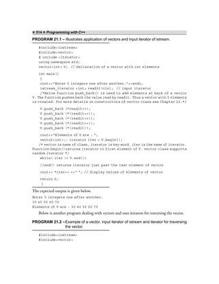 ❖ 514 ❖ Programming with C++
PROGRAM 21.1 – Illustrates application of vectors and input iterator of istream.
#include<iostream>
#include<vector>
# include <iterator>
using namespace std;
vector<int> V; // Declaration of a vector with int elements
int main()
{
cout<<“Enter 5 integers one after another.”<<endl;
istream_iterator <int> readit(cin); // input iterator
/*Below function push_back() is used to add elements at back of a vector
V. The function pushes back the value read by readit. Thus a vector with 5 elements
is created. For more details on constructors of vector class see Chapter 22.*/
V.push_back (*readit++);
V.push_back (*(readit++));
V.push_back (*(readit++));
V.push_back (*(readit++));
V.push_back (*(readit));
cout<<“Elements of V are : ”;
vector<int>:: iterator iter = V.begin();
/* vector is name of class, iterator is key word. iter is the name of iterator.
Function begin()returns iterator to first element of V. vector class supports
random iterator */
while( iter != V.end())
//end() returns iterator just past the last element of vector
cout<< *iter++ <<“ ”; // display values of elements of vector
return 0;
}
The expected output is given below.
Enter 5 integers one after another.
30 40 50 60 70
Elements of V are : 30 40 50 60 70
Below is another program dealing with vectors and uses iterators for traversing the vector.
PROGRAM 21.2 –Example of a vector, input iterator of istream and iterator for traversing
the vector.
#include<iostream>
#include<vector>
 