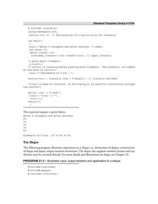 Standard Template Library ❖ 515❖
# include <iterator>
using namespace std;
vector<int> V; // Declaration of a vector with int elements
int main()
{
cout<<“Enter 5 integers one after another.”<<endl;
int count =0;
while (count <=4)
{istream_iterator <int> readit(cin); // input iterator
V.push_back (*readit);
++count;}
/* vector is constructed by pushing back elements. The elements are added
at the back of vector*/
cout<<“nElements of V are : ”;
vector<int>:: iterator iter = V.begin(); // iterator defined
/*iter is name of iterator. In following it is used for traversing through
the vector*/
while( iter != V.end())
{cout<< *iter <<“ ”;
iter++;}
return 0;
}
The expected output is given below.
Enter 5 integers one after another.
25
30
40
30
60
Elements of V are : 25 30 40 30 60
THE DEQUE
The following program illustrates operations on a deque, i.e. declaration of deque, construction
of deque and input, output iterators of iostream. The deque also supports random iterator and any
element may be accessed directly. For more details and illustrations on deque see Chapter 22.
PROGRAM 21.3 – Illustrates input, output iterators and application to a deque.
#include<iostream>
#include<deque>
# include <iterator>
 