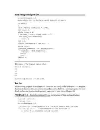 ❖ 516 ❖ Programming with C++
using namespace std;
deque <int> Dek; // declaration of deque of integers
int main()
{
cout<<“Enter 4 integers.”<<endl;
int count =0;
while (count < 4)
{ istream_iterator <int> readit(cin);
Dek.push_back (*readit);
++count; }
int k=0;
cout<<“nElements of Dek are : ”;
while (k <4)
{ostream_iterator <int> writeit(cout);
* writeit= * (Dek.begin()+k );
cout<<“ ”;
k++;}
return 0;
}
The output of the program is given below.
Enter 4 integers.
45
30
20
60
Elements of Dek are : 45 30 20 60
THE LIST
The following program illustrates the list container. It is like a doubly linked list. The program
illustrates declaration of list, its construction and its output. Below is a sample program. For more
details on lists and functions and operators supported by class list see Chapter 22.
PROGRAM 21.4 – Illustrates declaration and construction of lists and input/output.
#include<iostream>
#include<list>
using namespace std;
list<char> Lc ; //declaration of a list with name Lc and type char
list<int> Li (7,60); // declaration of list with name Li
// it has 7 int elements each of value 60
 