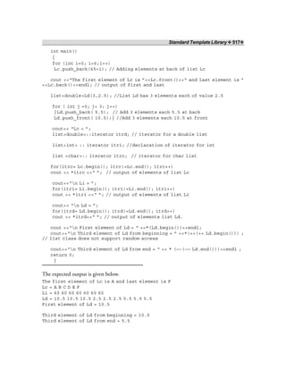 Standard Template Library ❖ 517❖
int main()
{
for (int i=0; i<6;i++)
Lc.push_back(65+i); // Adding elements at back of list Lc
cout <<“The first element of Lc is ”<<Lc.front()<<“ and last element is ”
<<Lc.back()<<endl; // output of first and last
list<double>Ld(3,2.5); //List Ld has 3 elements each of value 2.5
for ( int j =0; j< 3; j++)
{Ld.push_back( 5.5); // Add 3 elements each 5.5 at back
Ld.push_front( 10.5);} //Add 3 elements each 10.5 at front
cout<< “Lc = ”;
list<double>::iterator itrd; // iterator for a double list
list<int> :: iterator itri; //declaration of iterator for int
list <char>:: iterator itrc; // iterator for char list
for(itrc= Lc.begin(); itrc!=Lc.end(); itrc++)
cout << *itrc <<“ ”; // output of elements of list Lc
cout<<“n Li = ”;
for(itri= Li.begin(); itri!=Li.end(); itri++)
cout << *itri <<“ ”; // output of elements of list Li
cout<< “n Ld = ”;
for(itrd= Ld.begin(); itrd!=Ld.end(); itrd++)
cout << *itrd<<“ ”; // output of elements list Ld.
cout <<“n First element of Ld = “ <<*(Ld.begin())<<endl;
cout<<“n Third element of Ld from beginning = ” <<*(++(++ Ld.begin())) ;
// list class does not support random access
cout<<“n Third element of Ld from end = “ << * (—–(–— Ld.end()))<<endl ;
return 0;
}
The expected output is given below.
The first element of Lc is A and last element is F
Lc = A B C D E F
Li = 60 60 60 60 60 60 60
Ld = 10.5 10.5 10.5 2.5 2.5 2.5 5.5 5.5 5.5
First element of Ld = 10.5
Third element of Ld from beginning = 10.5
Third element of Ld from end = 5.5
 