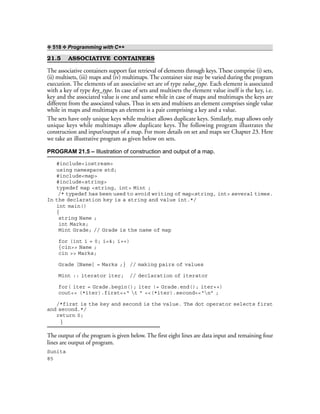 ❖ 518 ❖ Programming with C++
21.5 ASSOCIATIVE CONTAINERS
The associative containers support fast retrieval of elements through keys. These comprise (i) sets,
(ii) multisets, (iii) maps and (iv) multimaps. The container size may be varied during the program
execution. The elements of an associative set are of type value_type. Each element is associated
with a key of type key_type. In case of sets and multisets the element value itself is the key, i.e.
key and the associated value is one and same while in case of maps and multimaps the keys are
different from the associated values. Thus in sets and multisets an element comprises single value
while in maps and multimaps an element is a pair comprising a key and a value.
The sets have only unique keys while multiset allows duplicate keys. Similarly, map allows only
unique keys while multimaps allow duplicate keys. The following program illustrates the
construction and input/output of a map. For more details on set and maps see Chapter 23. Here
we take an illustrative program as given below on sets.
PROGRAM 21.5 – Illustration of construction and output of a map.
#include<iostream>
using namespace std;
#include<map>
#include<string>
typedef map <string, int> Mint ;
/* typedef has been used to avoid writing of map<string, int> several times.
In the declaration key is a string and value int.*/
int main()
{
string Name ;
int Marks;
Mint Grade; // Grade is the name of map
for (int i = 0; i<4; i++)
{cin>> Name ;
cin >> Marks;
Grade [Name] = Marks ;} // making pairs of values
Mint :: iterator iter; // declaration of iterator
for( iter = Grade.begin(); iter != Grade.end(); iter++)
cout<< (*iter).first<<“ t ” <<(*iter).second<<“n” ;
/*first is the key and second is the value. The dot operator selects first
and second.*/
return 0;
}
The output of the program is given below. The first eight lines are data input and remaining four
lines are output of program.
Sunita
85
 