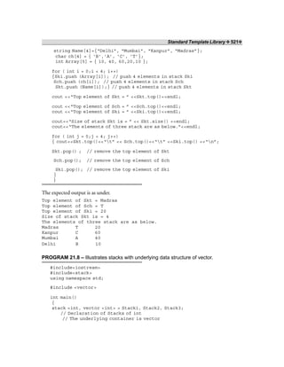 Standard Template Library ❖ 521❖
string Name[4]={“Delhi”, “Mumbai”, “Kanpur”, “Madras”};
char ch[4] = { ‘B’,’A’, ‘C’, ‘T’};
int Array[5] = { 10, 40, 60,20,10 };
for ( int i = 0;i < 4; i++)
{Ski.push (Array[i]); // push 4 elements in stack Ski
Sch.push (ch[i]); // push 4 elements in stack Sch
Skt.push (Name[i]);} // push 4 elements in stack Skt
cout <<“Top element of Skt = ” <<Skt.top()<<endl;
cout <<“Top element of Sch = ” <<Sch.top()<<endl;
cout <<“Top element of Ski = ” <<Ski.top()<<endl;
cout<<“Size of stack Skt is = ” << Skt.size() <<endl;
cout<<“The elements of three stack are as below.”<<endl;
for ( int j = 0;j < 4; j++)
{ cout<<Skt.top()<<“t” << Sch.top()<<“t” <<Ski.top() <<“n”;
Skt.pop() ; // remove the top element of Skt
Sch.pop(); // remove the top element of Sch
Ski.pop(); // remove the top element of Ski
}
}
The expected output is as under.
Top element of Skt = Madras
Top element of Sch = T
Top element of Ski = 20
Size of stack Skt is = 4
The elements of three stack are as below.
Madras T 20
Kanpur C 60
Mumbai A 40
Delhi B 10
PROGRAM 21.8 – Illustrates stacks with underlying data structure of vector.
#include<iostream>
#include<stack>
using namespace std;
#include <vector>
int main()
{
stack <int, vector <int> > Stack1, Stack2, Stack3;
// Declaration of Stacks of int
// The underlying container is vector
 