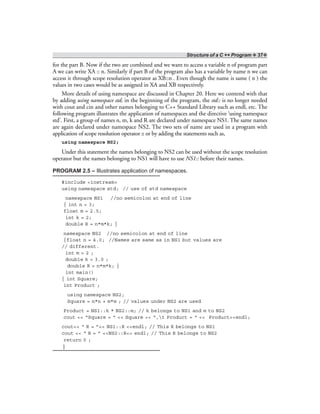 Structure of a C ++ Program ❖ 37❖
for the part B. Now if the two are combined and we want to access a variable n of program part
A we can write XA :: n. Similarly if part B of the program also has a variable by name n we can
access it through scope resolution operator as XB::n . Even though the name is same ( n ) the
values in two cases would be as assigned in XA and XB respectively.
More details of using namespace are discussed in Chapter 20. Here we contend with that
by adding using namespace std; in the beginning of the program, the std:: is no longer needed
with cout and cin and other names belonging to C++ Standard Library such as endl, etc. The
following program illustrates the application of namespaces and the directive ‘using namespace
std’. First, a group of names n, m, k and R are declared under namespace NS1. The same names
are again declared under namespace NS2. The two sets of name are used in a program with
application of scope resolution operator :: or by adding the statements such as,
using namespace NS2;
Under this statement the names belonging to NS2 can be used without the scope resolution
operator but the names belonging to NS1 will have to use NS1:: before their names.
PROGRAM 2.5 – Illustrates application of namespaces.
#include <iostream>
using namespace std; // use of std namespace
namespace NS1 //no semicolon at end of line
{ int n = 3;
float m = 2.5;
int k = 2;
double R = n*m*k; }
namespace NS2 //no semicolon at end of line
{float n = 4.0; //Names are same as in NS1 but values are
// different.
int m = 2 ;
double k = 3.0 ;
double R = n*m*k; }
int main()
{ int Square;
int Product ;
using namespace NS2;
Square = n*n + m*m ; // values under NS2 are used
Product = NS1::k * NS2::m; // k belongs to NS1 and m to NS2
cout << “Square = “ << Square << “,t Product = “ << Product<<endl;
cout<< “ R = ”<< NS1::R <<endl; // This R belongs to NS1
cout << “ R = ” <<NS2::R<< endl; // This R belongs to NS2
return 0 ;
}
 