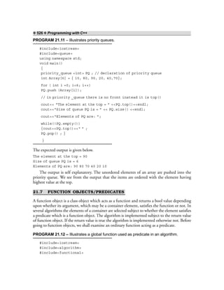 ❖ 526 ❖ Programming with C++
PROGRAM 21.11 – Illustrates priority queues.
#include<iostream>
#include<queue>
using namespace std;
void main()
{
priority_queue <int> PQ ; // declaration of priority queue
int Array[6] = { 10, 80, 90, 20, 40,70};
for ( int i =0; i<6; i++)
PQ.push (Array[i]);
// in priority _queue there is no front instead it is top()
cout<< “The element at the top = ” <<PQ.top()<<endl;
cout<<“Size of queue PQ is = ” << PQ.size() <<endl;
cout<<“Elements of PQ are: ”;
while(!PQ.empty())
{cout<<PQ.top()<<“ ” ;
PQ.pop() ; }
}
The expected output is given below.
The element at the top = 90
Size of queue PQ is = 6
Elements of PQ are: 90 80 70 40 20 10
The output is self explanatory. The unordered elements of an array are pushed into the
priority queue. We see from the output that the items are ordered with the element having
highest value at the top.
21.7 FUNCTION OBJECTS/PREDICATES
A function object is a class object which acts as a function and returns a bool value depending
upon whether its argument, which may be a container element, satisfies the function or not. In
several algorithms the elements of a container are selected subject to whether the element satisfies
a predicate which is a function object. The algorithm is implemented subject to the return value
of function object. If the return value is true the algorithm is implemented otherwise not. Before
going to function objects, we shall examine an ordinary function acting as a predicate.
PROGRAM 21.12 – Illustrates a global function used as predicate in an algorithm.
#include<iostream>
#include<algorithm>
#include<functional>
 