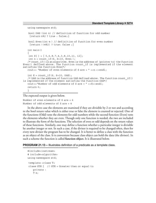 Standard Template Library ❖ 527❖
using namespace std;
bool Odd (int n) // definition of function for odd number
{return n%2 ? true : false;}
bool Even(int m ) // definition of function for even number
{return !(m%2) ? true: false ;}
int main()
{
int S[ ] = { 5,6,8,7,4,3,8,10,11, 12};
int n = count_if(S, S+10, Even );
/* count_if()is an algorithm. Even is the address of (pointer to) the function
Even() defined above. The function count_if is implemented if the element
satisfies the function Even*/
cout<< “Number of even elements of S are = ” <<n <<endl;
int K = count_if(S, S+10, Odd);
/* Odd is the address of function Odd defined above. The function count_if()
is implemented if the element satisfies the function Odd*/
cout<<“Number of odd elements of S are = ” <<K<<endl;
return 0;
}
The expected output is given below.
Number of even elements of S are = 6
Number of odd elements of S are = 4
In the above case the elements are examined if they are divisible by 2 or not and according
to the bool return value which is either true or false the element is counted or rejected. One of
the functions (Odd) tests the elements for odd numbers while the second function (Even) tests
the elements whether they are even. Though only one function is needed, the two are included
to illustrate the form of the functions. The selection of even or odd depends on the return values
of these functions. Similarly, one may define a function whether a particular integer is divisible
by another integer or not. In such a case, if the divisor is required to be changed often, then for
every new divisor the program has to be changed. It is better to define a class with the function
as an object of the class. It is convenient because class object can hold the data (the divisor). In
such a scheme the function is called function object. It is illustrated below.
PROGRAM 21.13 – Illustrates definition of a predicate as a template class.
#include<iostream>
# include<algorithm>
using namespace std;
template <class T>
class GTE { // GTE = Greater than or equal to
private :
T x;
 