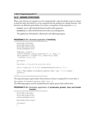 ❖ 530 ❖ Programming with C++
21.9 BINDER FUNCTIONS
When every element of a sequence is to be compared with a value for further action it is better
to bind the value with which it is to be compared with the predicate by a binder function. Two
functions are defined as given below. Let us have a comparison of type expression x >= y.
bind1st (x)// callsorbindsthefunctionwithxasfirstargument.
bind2nd(y)// callsorbindsthefunctionwithyassecondargument.
The application of bind2nd() is illustrated in the following program.
PROGRAM 21.15 – Illustrates application of bind2nd().
#include<iostream>
#include<algorithm>
#include<functional>
using namespace std;
template <class T >
struct Greater: binary_function< T , T , bool > {
bool operator ()(const T & x, const T& y) const
{ return ( x >y );}};
int main()
{
int S[10] = { 5,6,8,7,4,3,8,9,12, 14 };
int n = count_if ( S, S +10, bind2nd(Greater<int>(), 7) );
cout<<“The number of elements greater than 7 are : ”<< n <<endl;
return 0;
}
The expected output is given below. Every element of array is compared if it is more than 7.
The number of elements greater than 7 are : 5
The following program uses the standard function objects greater than and less than.
PROGRAM 21.16 –Illustrates application of predicates greater, less and binder
function.
#include<iostream>
#include<algorithm>
using namespace std;
#include<functional>
int main()
{
 