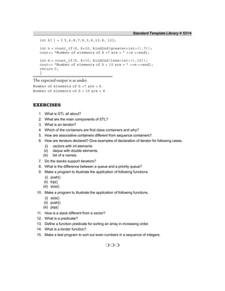 Standard Template Library ❖ 531❖
int S[ ] = { 5,6,8,7,8,3,8,10,8, 12};
int n = count_if(S, S+10, bind2nd(greater<int>(),7));
cout<< “Number of elements of S >7 are = ” <<n <<endl;
int m = count_if(S, S+10, bind2nd(less<int>(),10));
cout<< “Number of elements of S < 10 are = ” <<m <<endl;
return 0;
}
The expected output is as under.
Number of elements of S >7 are = 6
Number of elements of S < 10 are = 8
EXERCISES
1. What is STL all about?
2. What are the main components of STL?
3. What is an iterator?
4. Which of the containers are first class containers and why?
5. How are associative containers different from sequence containers?
6. How are iterators declared? Give examples of declaration of iterator for following cases.
(i) vectors with int elements.
(ii) deque with double elements.
(iii) list of a names.
7. Do the stacks support iterators?
8. What is the difference between a queue and a priority queue?
9. Make a program to illustrate the application of following functions.
(i) push()
(ii) top()
(iii) size()
10. Make a program to illustrate the application of following functions.
(i) size()
(ii) push()
(iii) pop()
11. How is a stack different from a vector?
12. What is a predicate?
13. Define a function predicate for sorting an array in increasing order.
14. What is a binder function?
15. Make a test program to sort out even numbers in a sequence of integers.
❍ ❍ ❍
 