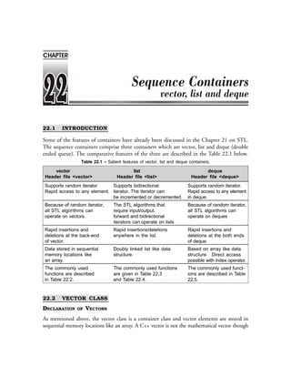 ❖ 532 ❖ Programming with C++
22.1 INTRODUCTION
Some of the features of containers have already been discussed in the Chapter 21 on STL.
The sequence containers comprise three containers which are vector, list and deque (double
ended queue). The comparative features of the three are described in the Table 22.1 below.
Table 22.1 – Salient features of vector, list and deque containers.
vector list deque
Header file <vector> Header file <list> Header file <deque>
Supports random iterator Supports bidirectional Supports random iterator.
Rapid access to any element. iterator. The iterator can Rapid access to any element
be incremented or decremented. in deque.
Because of random iterator, The STL algorithms that Because of random iterator,
all STL algorithms can require input/output, all STL algorithms can
operate on vectors. forward and bidirectional operate on deques
iterators can operate on lists
Rapid insertions and Rapid insertions/deletions Rapid insertions and
deletions at the back-end anywhere in the list. deletions at the both ends
of vector. of deque.
Data stored in sequential Doubly linked list like data Based on array like data
memory locations like structure. structure. Direct access
an array. possible with index operator.
The commonly used The commonly used functions The commonly used funct-
functions are described are given in Table 22.3 ions are described in Table
in Table 22.2. and Table 22.4. 22.5.
22.2 VECTOR CLASS
DECLARATION OF VECTORS
As mentioned above, the vector class is a container class and vector elements are stored in
sequential memory locations like an array. A C++ vector is not the mathematical vector though
CHAPTER
 