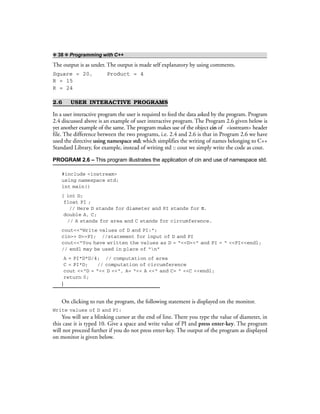❖ 38 ❖ Programming with C++
The output is as under. The output is made self explanatory by using comments.
Square = 20, Product = 4
R = 15
R = 24
2.6 USER INTERACTIVE PROGRAMS
In a user interactive program the user is required to feed the data asked by the program. Program
2.4 discussed above is an example of user interactive program. The Program 2.6 given below is
yet another example of the same. The program makes use of the object cin of <iostream> header
file. The difference between the two programs, i.e. 2.4 and 2.6 is that in Program 2.6 we have
used the directive using namespace std; which simplifies the writing of names belonging to C++
Standard Library, for example, instead of writing std :: cout we simply write the code as cout.
PROGRAM 2.6 – This program illustrates the application of cin and use of namespace std.
#include <iostream>
using namespace std;
int main()
{ int D;
float PI ;
// Here D stands for diameter and PI stands for π.
double A, C;
// A stands for area and C stands for circumference.
cout<<“Write values of D and PI:”;
cin>> D>>PI; //statement for input of D and PI
cout<<“You have written the values as D = “<<D<<“ and PI = “ <<PI<<endl;
// endl may be used in place of “n”
A = PI*D*D/4; // computation of area
C = PI*D; // computation of circumference
cout <<“D = “<< D <<“, A= “<< A <<“ and C= “ <<C <<endl;
return 0;
}
On clicking to run the program, the following statement is displayed on the monitor.
Write values of D and PI:
You will see a blinking cursor at the end of line. There you type the value of diameter, in
this case it is typed 10. Give a space and write value of PI and press enter-key. The program
will not proceed further if you do not press enter-key. The output of the program as displayed
on monitor is given below.
 
