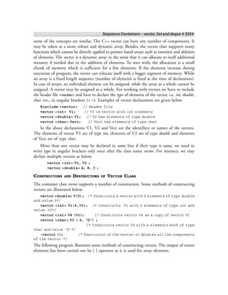 Sequence Containers – vector, list and deque ❖ 533❖
some of the concepts are similar. The C++ vector can have any number of components. It
may be taken as a more robust and dynamic array. Besides, the vector class supports many
functions which cannot be directly applied to pointer based arrays such as insertion and deletion
of elements. The vector is a dynamic array in the sense that it can allocate to itself additional
memory if needed due to the addition of elements. To start with, the allocation is a small
chunk of memory which is sufficient for a few elements. If the elements increase during
execution of program, the vector can relocate itself with a bigger segment of memory. While
an array is a fixed length sequence (number of elements is fixed at the time of declaration).
In case of arrays, an individual element can be assigned, while the array as a whole cannot be
assigned. A vector may be assigned as a whole. For working with vectors we have to include
the header file <vector> and have to declare the type of elements of the vector, i.e. int, double,
char, etc., in angular brackets (< >). Examples of vector declarations are given below.
#include <vector> // Header file
vector <int> V1; // V1 is vector with int elements
vector <double> V2; // V2 has elements of type double
vector <char> Vect; // Vect has elements of type char
In the above declarations V1, V2 and Vect are the identifiers or names of the vectors.
The elements of vector V1 are of type int, elements of V2 are of type double and elements
of Vect are of type char.
More than one vector may be declared in same line if their type is same, we need to
write type in angular brackets only once after the class name vector. For instance, we may
declare multiple vectors as below.
vector <int> V1, V3 ;
vector <double> A, B, C ;
CONSTRUCTORS AND DESTRUCTORS OF VECTOR CLASS
The container class vector supports a number of constructors. Some methods of constructing
vectors are illustrated below.
vector <double> V(5); /* Constructs a vector with 5 elements of type double
and value 0*/
vector <int> V1(4,35); /* Constructs V1 with 4 elements of type int and
value 35*/
vector <int> V4 (V1); // Constructs vector V4 as a copy of vector V1
vector <char> V2 ( 4, ‘D’) ;
/* Constructs vector V2 with 4 elements each of type
char and value ‘D’*/
~vector (); /* Destructor of the vector—it deletes all the components
of the vector.*/
The following program illustrates some methods of constructing vectors. The output of vector
elements has been carried out by [ ] operator as it is used for array elements.
 