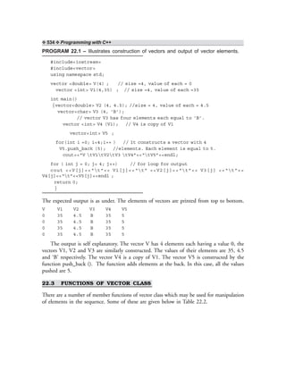 ❖ 534 ❖ Programming with C++
PROGRAM 22.1 – Illustrates construction of vectors and output of vector elements.
#include<iostream>
#include<vector>
using namespace std;
vector <double> V(4) ; // size =4, value of each = 0
vector <int> V1(4,35) ; // size =4, value of each =35
int main()
{vector<double> V2 (4, 4.5); //size = 4, value of each = 4.5
vector<char> V3 (4, ‘B’);
// vector V3 has four elements each equal to ‘B’.
vector <int> V4 (V1); // V4 is copy of V1
vector<int> V5 ;
for(int i =0; i<4;i++ ) // It constructs a vector with 4
V5.push_back (5); //elements. Each element is equal to 5.
cout<<“V tV1tV2tV3 tV4”<<“tV5”<<endl;
for ( int j = 0; j< 4; j++) // for loop for output
cout <<V[j]<<“t”<< V1[j]<<“t” <<V2[j]<<“t”<< V3[j] <<“t”<<
V4[j]<<“t”<<V5[j]<<endl ;
return 0;
}
The expected output is as under. The elements of vectors are printed from top to bottom.
V V1 V2 V3 V4 V5
0 35 4.5 B 35 5
0 35 4.5 B 35 5
0 35 4.5 B 35 5
0 35 4.5 B 35 5
The output is self explanatory. The vector V has 4 elements each having a value 0, the
vectors V1, V2 and V3 are similarly constructed. The values of their elements are 35, 4.5
and ‘B’ respectively. The vector V4 is a copy of V1. The vector V5 is constructed by the
function push_back (). The function adds elements at the back. In this case, all the values
pushed are 5.
22.3 FUNCTIONS OF VECTOR CLASS
There are a number of member functions of vector class which may be used for manipulation
of elements in the sequence. Some of these are given below in Table 22.2.
 