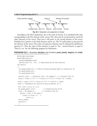 ❖ 536 ❖ Programming with C++
Scope resolution operator vector V1 Selection dot operator
vector <int> ::iterator Iter = V1.begin();
template name type of V1 keyword name of iterator function
Fig. 22.1: Declaration and assignment of iterator
According to the above declaration, Iter is the name of iterator. It is initialized with value
corresponding to the first element of the vector. The value may be incremented to reach the
other elements of the vector. Thus Iter+1 will point to the second element of the vector.
Similarly Iter+2 points to the third elements and so on. The V1.end() points to just past the
last element of the vector. The values of respective elements may be obtained by dereference
operator (*). Thus the value of first element is equal to *Iter , second element is equal to
*(Iter+1), etc. See the following program for illustration.
PROGRAM 22.2 – Illustrates iterators and functions push_back(), begin() and end().
#include<iostream>
#include<vector>
using namespace std;
vector<int> V1 , V2 ; // declaration of two vectors
int main()
{
V1.push_back(10); // Use of function push back to construct V1
V1.push_back(20);
V1.push_back(30);
vector <int> :: iterator iter = V1.begin(); // iterator for V1
cout<< *iter <<“t” << *(iter+1)<<“t”<< *(iter +2) <<endl;
cout<< iter<<“t”<< iter+1<<“t” << iter+2 << endl;
cout << “Elements of vector V2 are as below.n “;
for (int i =0;i< 6; i++)
V2.push_back (i*i); // construction of V2
iter = V2.begin(); // iterator for V2
while ( iter != V2.end())
{cout <<*iter <<“ ”;
iter++;}
cout<<endl;
return 0;
}
 