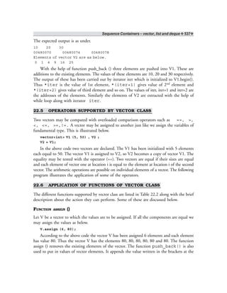 Sequence Containers – vector, list and deque ❖ 537❖
The expected output is as under.
10 20 30
00480070 00480074 00480078
Elements of vector V2 are as below.
0 1 4 9 16 25
With the help of function push_back () three elements are pushed into V1. These are
additions to the existing elements. The values of these elements are 10, 20 and 30 respectively.
The output of these has been carried out by iterator iter which is initialized to V1.begin().
Thus *iter is the value of 1st element, *(iter+1) gives value of 2nd element and
*(iter+2) gives value of third element and so on. The values of iter, iter+1 and iter+2 are
the addresses of the elements. Similarly the elements of V2 are extracted with the help of
while loop along with iterator iter.
22.5 OPERATORS SUPPORTED BY VECTOR CLASS
Two vectors may be compared with overloaded comparison operators such as ==, >,
<, <=, >=,!=. A vector may be assigned to another just like we assign the variables of
fundamental type. This is illustrated below.
vector<int> V1 (5, 50) , V2 ;
V2 = V1;
In the above code two vectors are declared. The V1 has been initialized with 5 elements
each equal to 50. The vector V1 is assigned to V2, so V2 becomes a copy of vector V1. The
equality may be tested with the operator (==). Two vectors are equal if their sizes are equal
and each element of vector one at location i is equal to the element at location i of the second
vector. The arithmetic operations are possible on individual elements of a vector. The following
program illustrates the application of some of the operators.
22.6 APPLICATION OF FUNCTIONS OF VECTOR CLASS
The different functions supported by vector class are listed in Table 22.2 along with the brief
description about the action they can perform. Some of these are discussed below.
FUNCTION ASSIGN ()
Let V be a vector to which the values are to be assigned. If all the components are equal we
may assign the values as below.
V.assign (6, 80);
According to the above code the vector V has been assigned 6 elements and each element
has value 80. Thus the vector V has the elements 80, 80, 80, 80, 80 and 80. The function
assign () removes the existing elements of the vector. The function push_back() is also
used to put in values of vector elements. It appends the value written in the brackets at the
 