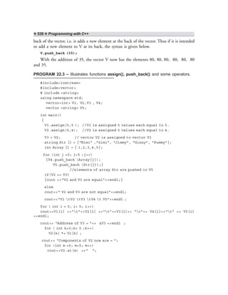 ❖ 538 ❖ Programming with C++
back of the vector, i.e. it adds a new element at the back of the vector. Thus if it is intended
to add a new element to V at its back, the syntax is given below.
V.push_back (35);
With the addition of 35, the vector V now has the elements 80, 80, 80, 80, 80, 80
and 35.
PROGRAM 22.3 – Illustrates functions assign(), push_back() and some operators.
#include<iostream>
#include<vector>
# include <string>
using namespace std;
vector<int> V1, V2,V3 , V4;
vector <string> V5;
int main()
{
V1.assign(5,5 ); //V1 is assigned 5 values each equal to 5.
V2.assign(5,4); //V2 is assigned 5 values each equal to 4.
V3 = V2; // vector V2 is assigned to vector V3
string Str [] = {“Nimi” ,”Simi”, “Jimmy”, “Ginny”, “Pummy”};
int Array [] = { 1,2,3,4,5};
for (int j =0; j<5 ;j++)
{V4.push_back (Array[j]);
V5.push_back (Str[j]);}
//elements of array Str are pushed in V5
if(V2 == V3)
{cout <<“V2 and V3 are equal”<<endl;}
else
cout<<“ V2 and V3 are not equal”<<endl;
cout<<“V1 tV2 tV3 tV4 t V5”<<endl ;
for ( int i = 0; i< 5; i++)
cout<<V1[i] <<“t”<<V2[i] <<“t”<<V3[i]<< “t”<< V4[i]<<“t” << V5[i]
<<endl;
cout<< “Address of V3 = ”<< &V3 <<endl ;
for ( int k=0;k< 5 ;k++)
V2[k] *= V1[k] ;
cout<< “Components of V2 now are = ”;
for (int m =0; m<5; m++)
cout<<V2.at(m) <<“ “;
 