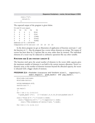 Sequence Containers – vector, list and deque ❖ 539❖
cout<<“n”;
return 0;
}
The expected output of the program is given below.
V2 and V3 are equal
V1 V2 V3 V4 V5
5 4 4 1 Nimi
5 4 4 2 Simi
5 4 4 3 Jimmy
5 4 4 4 Ginny
5 4 4 5 Pummy
Address of V3 = 0047B780
Components of V2 now are = 20 20 20 20 20
In the above program we get an illustration of application of function assign() and
the function at(). Also the program has a vector whose elements are strings. The output of
vectors has been done by [] operator like an array rather than by iterators. The individual
elements of a vector may be subjected to arithmetic operations like any other variable.
FUNCTIONS SIZE () AND FUNCTION CAPACITY ()
The function size() gives the actual number of elements in the vector while capacity gives
the maximum number of elements it can hold in the current memory allocation. Vector is a
dynamic array, as the number of elements increases beyond the allocated capacity, the vector
is relocated with a bigger chunk of memory.
PROGRAM 22.4 – Illustrates iterators and functions size(), capacity(),
end(),begin(), push_back() and pop_back().
#include<iostream>
#include<vector>
using namespace std;
vector<int> V ;
int main()
{
for ( int i =1; i<=5;i++)
V.push_back (i*i); // 5 values 1,4,9,16,25 are pushed into V
cout<<“Size of V = ”<< V.size()<<endl;
cout<<“Capacity of V = ” << V.capacity()<< endl;
cout<<“The elements of vector V are, ”<<endl;
for (int j = 0; j<=4; j++)
 