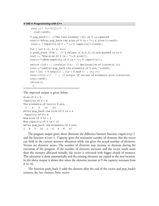 ❖ 540 ❖ Programming with C++
cout <<“ “<< V[j]<<“ “ ;
cout<<endl;
V.pop_back(); //The last element (25) of V is removed
cout<<“After pop_back the size of V is = “<< V.size()<<endl;
cout<< “ Capacity of V = “ << V.capacity()<<endl;
for ( int k =1; k< 6; k++)
V.push_back (2*k); // 5 values (2,4,6,8,10)are pushed in to V
cout << “Now size of V is = “<<V.size();
cout<<“nNow capacity of V is = “<< V.capacity();
vector <int> :: iterator itr; // declaration of iterator itr
cout<<“nAfter pop_back the elements of V are,”<<endl;
for ( itr = V.begin() ; itr < V.end () ; itr ++)
cout<<*itr <<“ “ ; // output of values of elements with iterators
cout<<endl;
return 0;
}
The expected output is given below.
Size of V = 5
Capacity of V = 8
The elements of vector V are,
1 4 9 16 25
After pop_back the size of V is = 4
Capacity of V = 8
Now size of V is = 9
Now capacity of V is = 16
After pop_back the elements of V are,
1 4 9 16 2 4 6 8 10
The program output given above illustrates the difference between function capacity()
and the function size(). Capacity gives the maximum number of elements that the vector
can hold in the current memory allocation while size gives the actual number of elements.
Vectors are dynamic arrays. The number of elements may increase or decrease during the
execution of the program. If the number of elements increases and the vector needs more
than the memory allocated initially, the vector is relocated with bigger chunk of memory.
The relocation is done automatically and the existing elements are copied to the new location.
In the above output it shows that when the elements increase to 9 the capacity increases from
8 to 16.
The function push_back () adds the element after the end of the vector and pop_back()
removes the last element from vector.
 