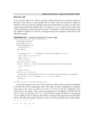 Sequence Containers – vector, list and deque ❖ 541❖
FUNCTION AT()
In case of arrays, there is no check to see that an index value does not exceed the number of
elements of the array. It is quite possible that the index value may exceed the number of
elements in the array and some garbage value may be substituted as its value. In vector class
a guard is provided by the function at(). It is coded as V.at(k) where k is the index value
and the function gives value of element of vector V at location k. If the value of index exceeds
the number of elements it will give a warning and abort the program as illustrated in the
following program.
PROGRAM 22.5 – Illustrates application of function at().
#include<iostream>
#include<vector>
using namespace std;
vector<int> V ;
int main()
{
V.assign(6,8 ); //assigns 6 values each equal to 8 to V
for ( int i = 0; i< 6; i++)
cout<<V[i] <<“ “;
cout<<“nn”;
for( int j=0;j< 6 ;j++)
{V[j] = j*V[j]; //each element is multiplied by its index value
cout <<V[j]<<“ “ ;
}
cout<<“nn”;
for (int k =0; k<8; k++)
//Note that the maximum value of k is more than the number of elements
cout<<“The “ <<k<< “ element = “ << V.at(k)<< endl;
return 0;
}
In the above program the vector V has 6 elements, each has value 8 and this is displayed
in the first line of the output given below. The values are then multiplied by its position
index value in the vector, so values are now 0, 8, 16, 24, 32 and 40 as displayed in the
second line of the output. These value are programmed to be displayed with the function
at(k), where k varies from 0 to 7, i.e. 2 more than the number of elements. The program
runs to display the first 6 elements after which it terminates the program because the index
value is more than the number of elements in the vector. The complete output is given below.
8 8 8 8 8 8
0 8 16 24 32 40
 