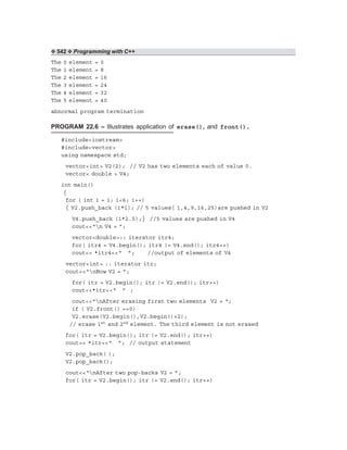 ❖ 542 ❖ Programming with C++
The 0 element = 0
The 1 element = 8
The 2 element = 16
The 3 element = 24
The 4 element = 32
The 5 element = 40
abnormal program termination
PROGRAM 22.6 – Illustrates application of erase(), and front().
#include<iostream>
#include<vector>
using namespace std;
vector<int> V2(2); // V2 has two elements each of value 0.
vector< double > V4;
int main()
{
for ( int i = 1; i<6; i++)
{ V2.push_back (i*i); // 5 values( 1,4,9,16,25)are pushed in V2
V4.push_back (i*2.5);} //5 values are pushed in V4
cout<<“n V4 = ”;
vector<double>:: iterator itr4;
for( itr4 = V4.begin(); itr4 != V4.end(); itr4++)
cout<< *itr4<<“ ”; //output of elements of V4
vector<int> :: iterator itr;
cout<<“nNow V2 = ”;
for( itr = V2.begin(); itr != V2.end(); itr++)
cout<<*itr<<“ ” ;
cout<<“nAfter erasing first two elements V2 = “;
if ( V2.front() ==0)
V2.erase(V2.begin(),V2.begin()+2);
// erase 1st and 2nd element. The third element is not erased
for( itr = V2.begin(); itr != V2.end(); itr++)
cout<< *itr<<“ ”; // output statement
V2.pop_back( );
V2.pop_back();
cout<<“nAfter two pop-backs V2 = ”;
for( itr = V2.begin(); itr != V2.end(); itr++)
 