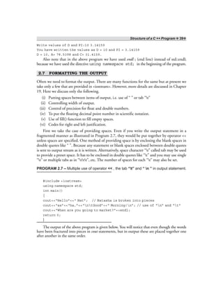 Structure of a C ++ Program ❖ 39❖
Write values of D and PI:10 3.14159
You have written the values as D = 10 and PI = 3.14159
D = 10, A= 78.5398 and C= 31.4159.
Also note that in the above program we have used endl ; (end line) instead of std::endl;
because we have used the directive using namespace std; in the beginning of the program.
2.7 FORMATTING THE OUTPUT
Often we need to format the output. There are many functions for the same but at present we
take only a few that are provided in <iostream>. However, more details are discussed in Chapter
19. Here we discuss only the following.
(i) Putting spaces between items of output, i.e. use of “ ” or tab “t”
(ii) Controlling width of output.
(iii) Control of precision for float and double numbers.
(iv) To put the floating decimal point number in scientific notation.
(v) Use of fill() function to fill empty spaces.
(vi) Codes for right and left justification.
First we take the case of providing spaces. Even if you write the output statement in a
fragmented manner as illustrated in Program 2.7, they would be put together by operator <<
unless spaces are specified. One method of providing space is by enclosing the blank spaces in
double quotes like “ ”. Because any statement or blank spaces enclosed between double quotes
is sent to output stream as it is written. Alternatively, space character “t” called tab may be used
to provide a preset space. It has to be enclosed in double quotes like “t” and you may use single
“t” or multiple tabs as in “ttt”, etc. The number of spaces for each “t” may also be set.
PROGRAM 2.7 – Multiple use of operator << , the tab “t” and “ n ” in output statement.
#include <iostream>
using namespace std;
int main()
{
cout<<“Hello”<<“ Nat”; // Natasha is broken into pieces
cout<<“as”<<“ha,”<<“ntGood”<<“ Morning!n”; // use of “n” and “t”
cout<<“When are you going to market?”<<endl;
return 0;
}
The output of the above program is given below. You will notice that even though the words
have been fractured into pieces in cout statements, but in output these are placed together one
after another in the same order.
 