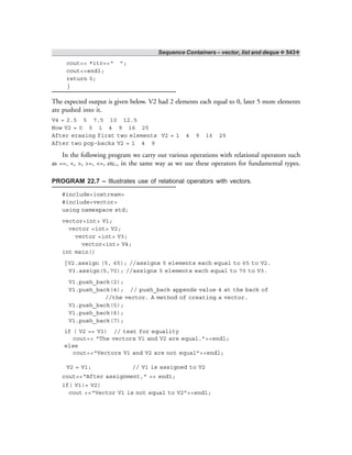 Sequence Containers – vector, list and deque ❖ 543❖
cout<< *itr<<“ ”;
cout<<endl;
return 0;
}
The expected output is given below. V2 had 2 elements each equal to 0, later 5 more elements
are pushed into it.
V4 = 2.5 5 7.5 10 12.5
Now V2 = 0 0 1 4 9 16 25
After erasing first two elements V2 = 1 4 9 16 25
After two pop-backs V2 = 1 4 9
In the following program we carry out various operations with relational operators such
as ==, <, >, >=, <=, etc., in the same way as we use these operators for fundamental types.
PROGRAM 22.7 – Illustrates use of relational operators with vectors.
#include<iostream>
#include<vector>
using namespace std;
vector<int> V1;
vector <int> V2;
vector <int> V3;
vector<int> V4;
int main()
{V2.assign (5, 65); //assigns 5 elements each equal to 65 to V2.
V3.assign(5,70); //assigns 5 elements each equal to 70 to V3.
V1.push_back(2);
V1.push_back(4); // push_back appends value 4 at the back of
//the vector. A method of creating a vector.
V1.push_back(5);
V1.push_back(6);
V1.push_back(7);
if ( V2 == V1) // test for equality
cout<< “The vectors V1 and V2 are equal.”<<endl;
else
cout<<“Vectors V1 and V2 are not equal”<<endl;
V2 = V1; // V1 is assigned to V2
cout<<“After assignment,” << end1;
if( V1!= V2)
cout <<“Vector V1 is not equal to V2”<<endl;
 
