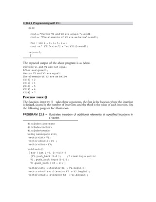 ❖ 544 ❖ Programming with C++
else
cout<<“Vector V1 and V2 are equal.”<<endl;
cout<< “The elements of V2 are as below”<<endl;
for ( int i = 0; i< 5; i++)
cout <<“ V2[“<<i<<“] = “<< V2[i]<<endl;
return 0;
}
The expected output of the above program is as below.
Vectors V1 and V2 are not equal
After assignment,
Vector V1 and V2 are equal.
The elements of V2 are as below
V2[0] = 2
V2[1] = 4
V2[2] = 5
V2[3] = 6
V2[4] = 7
FUNCTION INSERT()
The function insert() takes three arguments, the first is the location where the insertion
is desired, second is the number of insertions and the third is the value of each insertion. See
the following program for illustration.
PROGRAM 22.8 – Illustrates insertion of additional elements at specified locations in
a vector.
#include<iostream>
#include<vector>
#include<cmath>
using namespace std;
vector<int> V1;
vector<double> V2 ;
vector<char> V3;
void main()
{ for ( int i =0; i<=4;i++)
{V1.push_back (i+2 ); // creating a vector
V2. push_back (sqrt(i+2));
V3.push_back ( 65 + i); }
vector<int>::iterator K1 = V1.begin();
vector<double>::iterator K2 = V2.begin();
vector<char>::iterator K3 = V3.begin();
 